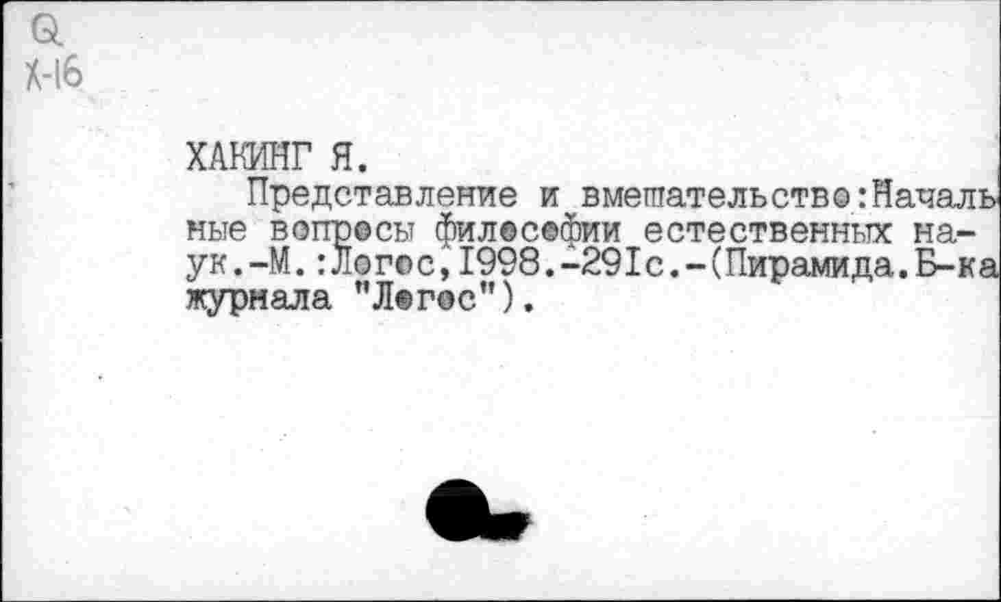 ﻿Gl X-l6
ХАКИНГ Я.
Представление и вмешательство:Начал ные вопросы философии естественных на-ук.-М.:Ло го с,1998.-29I с. - (Пирамида.Б-к журнала ’’Логос”).